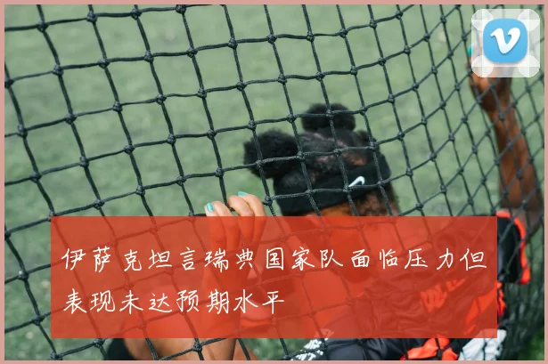 伊萨克坦言瑞典国家队面临压力但表现未达预期水平