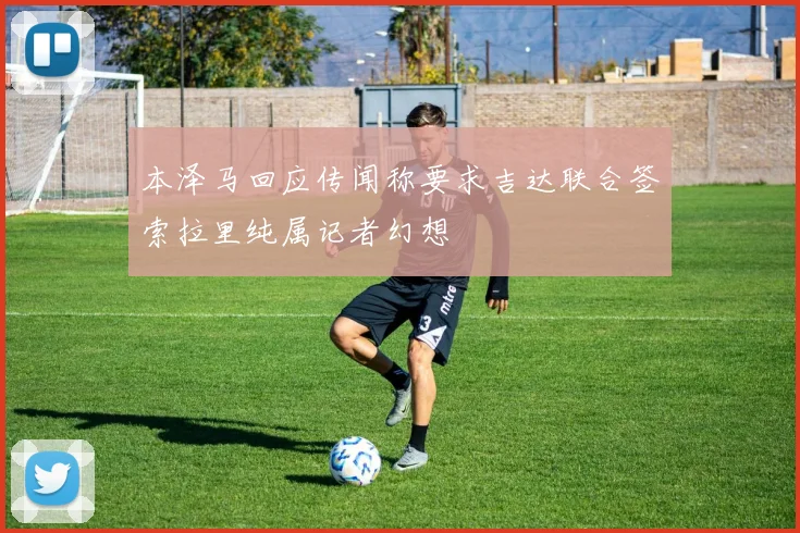 本泽马回应传闻称要求吉达联合签索拉里纯属记者幻想