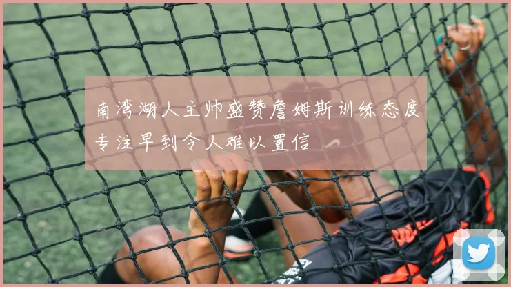 南湾湖人主帅盛赞詹姆斯训练态度专注早到令人难以置信