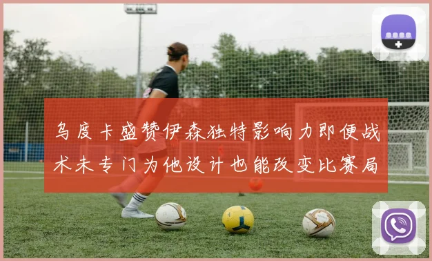 乌度卡盛赞伊森独特影响力即便战术未专门为他设计也能改变比赛局势