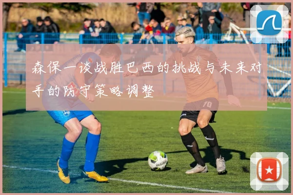 森保一谈战胜巴西的挑战与未来对手的防守策略调整