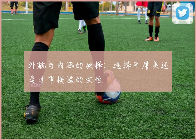 外貌与内涵的抉择：选择平庸美还是才华横溢的女性