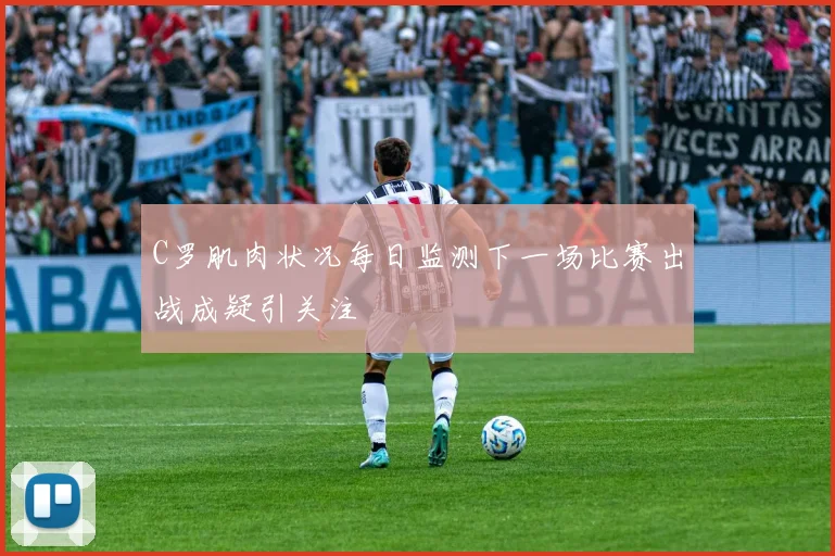 C罗肌肉状况每日监测下一场比赛出战成疑引关注