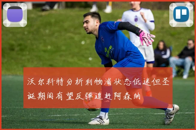 沃尔科特分析利物浦状态低迷但圣诞期间有望反弹追赶阿森纳