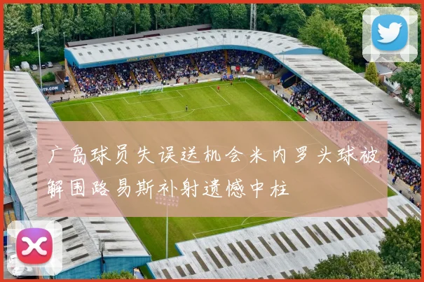 广岛球员失误送机会米内罗头球被解围路易斯补射遗憾中柱