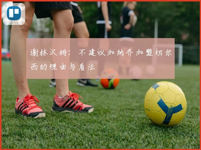 谢林汉姆：不建议加纳乔加盟切尔西的理由与看法