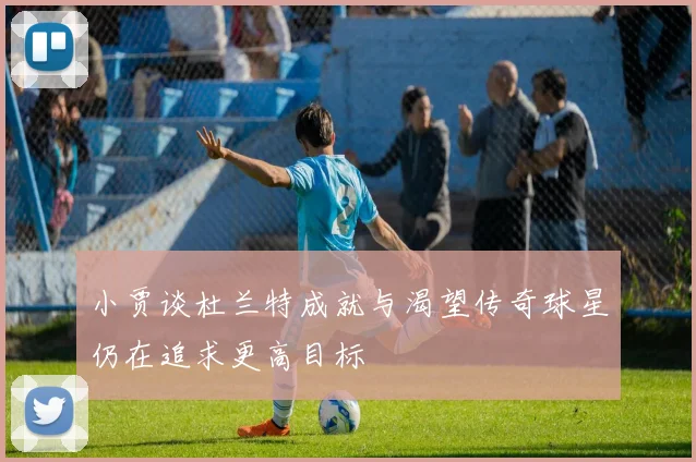 小贾谈杜兰特成就与渴望传奇球星仍在追求更高目标