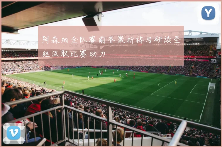 阿森纳全队赛前齐聚祈祷与研读圣经汲取比赛动力