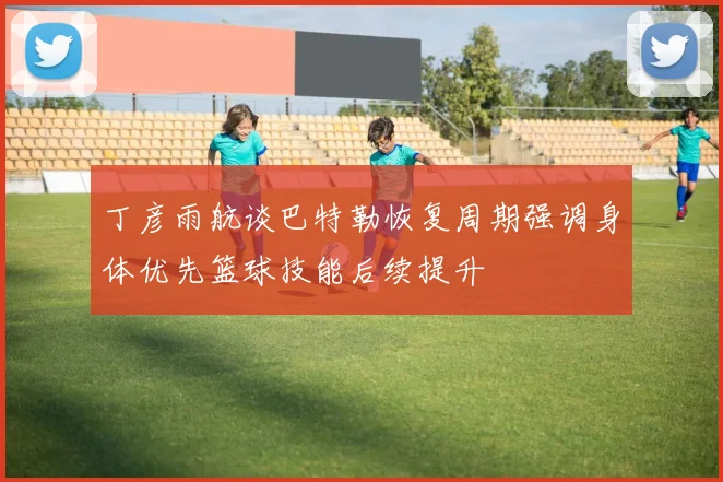 丁彦雨航谈巴特勒恢复周期强调身体优先篮球技能后续提升