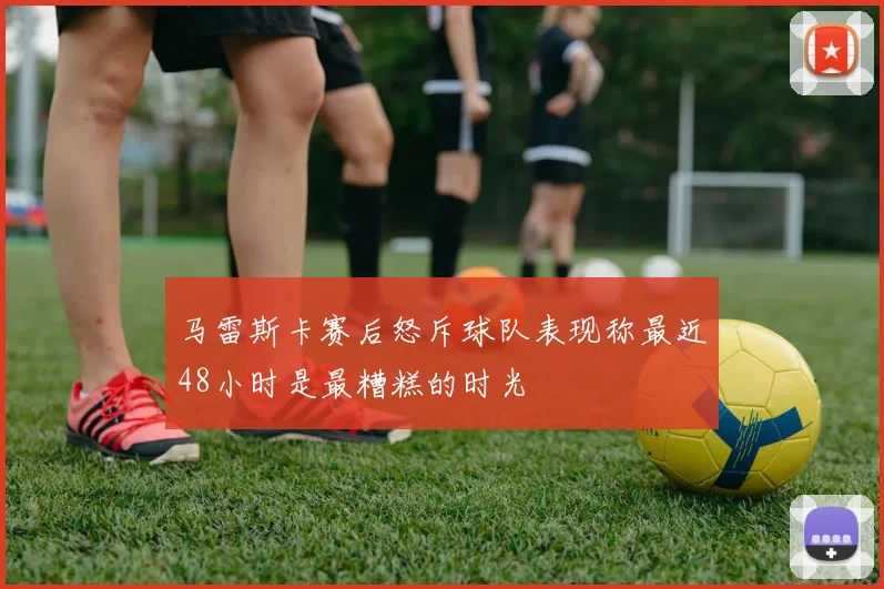 马雷斯卡赛后怒斥球队表现称最近48小时是最糟糕的时光