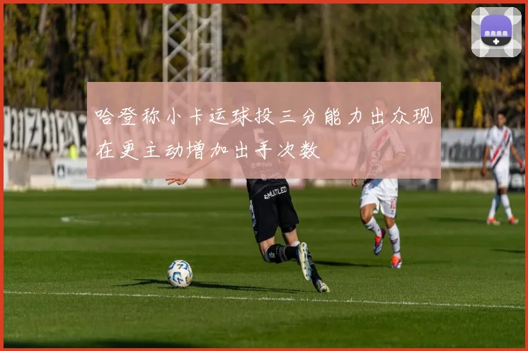 哈登称小卡运球投三分能力出众现在更主动增加出手次数