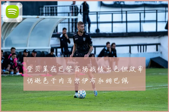 登贝莱在巴黎百场战绩出色但效率仍逊色于内马尔伊布和姆巴佩