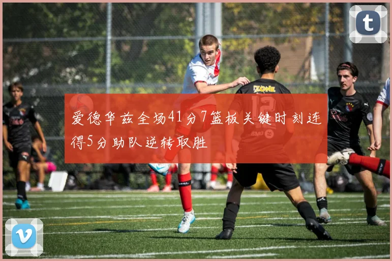 爱德华兹全场41分7篮板关键时刻连得5分助队逆转取胜