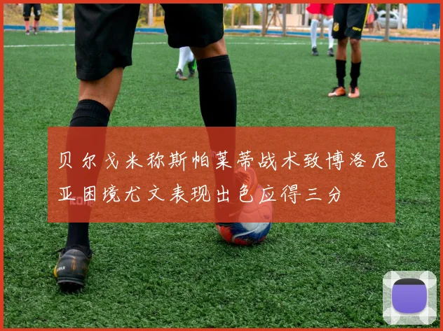 贝尔戈米称斯帕莱蒂战术致博洛尼亚困境尤文表现出色应得三分