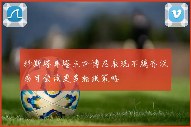 科斯塔库塔点评博尼表现不稳齐沃或可尝试更多轮换策略