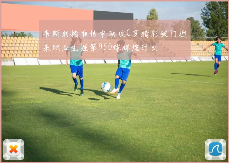 韦斯利精准传中助攻C罗精彩破门迎来职业生涯第950球辉煌时刻