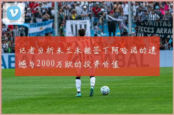 记者分析米兰未能签下阿哈诺的遗憾与2000万欧的投资价值