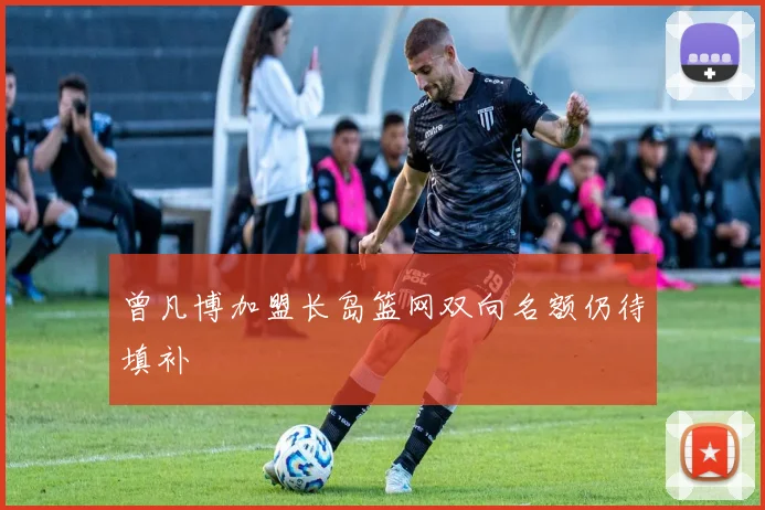 曾凡博加盟长岛篮网双向名额仍待填补