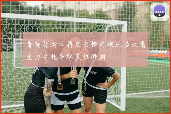 青岛与浙江再度交锋内线压力大需全力以赴争取复仇胜利
