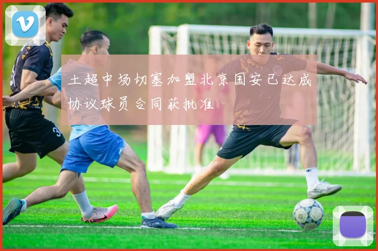 土超中场切塞加盟北京国安已达成协议球员合同获批准