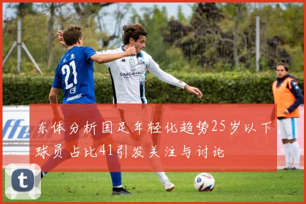 东体分析国足年轻化趋势25岁以下球员占比41引发关注与讨论