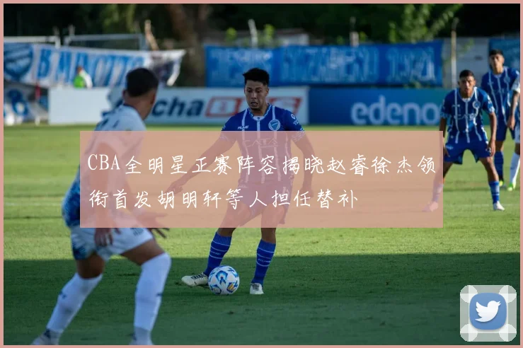 CBA全明星正赛阵容揭晓赵睿徐杰领衔首发胡明轩等人担任替补