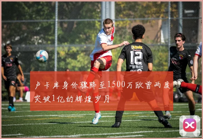 卢卡库身价骤降至1500万欧曾两度突破1亿的辉煌岁月