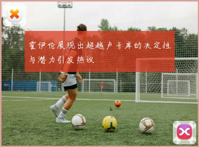 霍伊伦展现出超越卢卡库的决定性与潜力引发热议