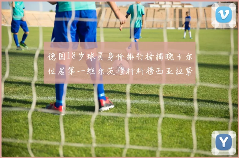 德国18岁球员身价排行榜揭晓卡尔位居第一维尔茨穆科科穆西亚拉紧随其后