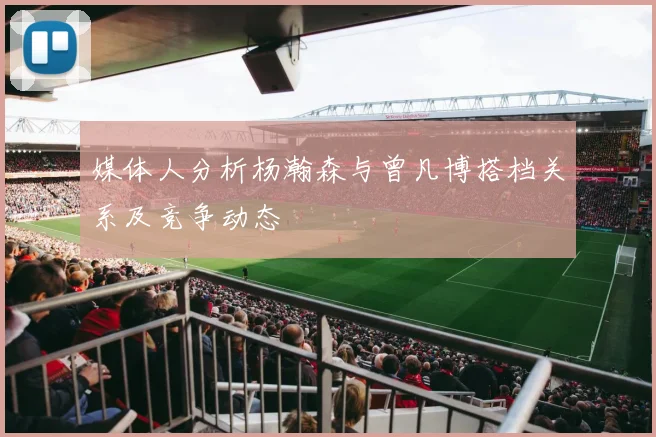 媒体人分析杨瀚森与曾凡博搭档关系及竞争动态