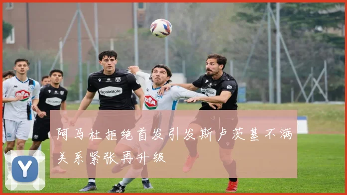 阿马杜拒绝首发引发斯卢茨基不满关系紧张再升级