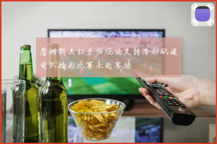 詹姆斯夫妇亲临现场支持洛杉矶道奇队精彩比赛未赴客场