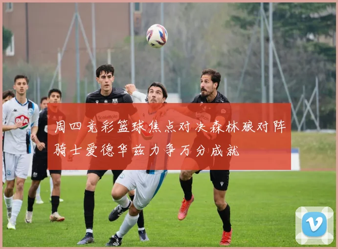 周四竞彩篮球焦点对决森林狼对阵骑士爱德华兹力争万分成就