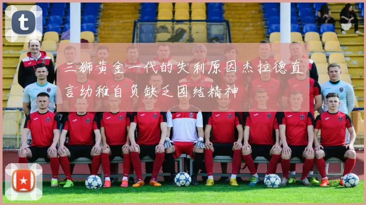 三狮黄金一代的失利原因杰拉德直言幼稚自负缺乏团结精神