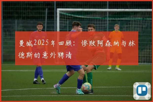 曼城2025年回顾：惨败阿森纳与林德斯的意外聘请