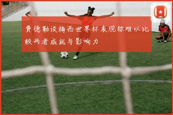 费德勒谈梅西世界杯表现称难以比较两者成就与影响力