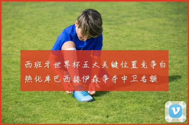 西班牙世界杯五大关键位置竞争白热化库巴西赫伊森争夺中卫名额
