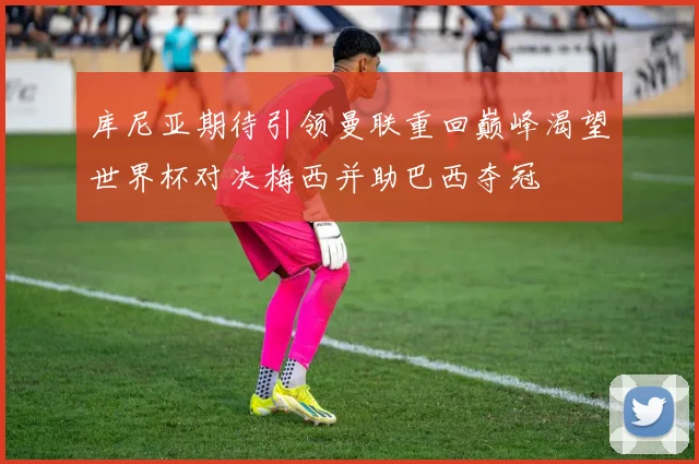 库尼亚期待引领曼联重回巅峰渴望世界杯对决梅西并助巴西夺冠
