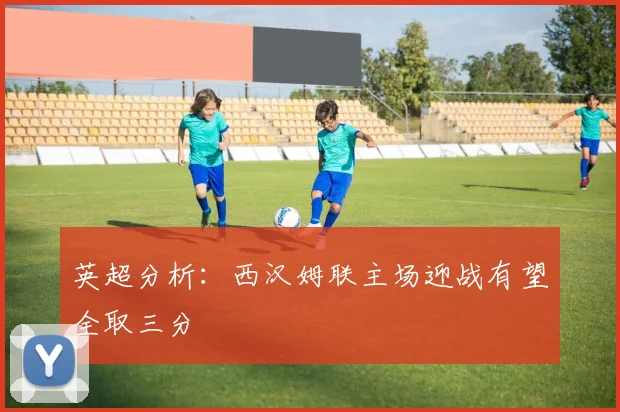 英超分析：西汉姆联主场迎战有望全取三分