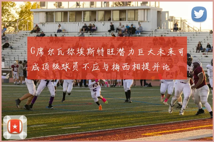 G席尔瓦称埃斯特旺潜力巨大未来可成顶级球员不应与梅西相提并论
