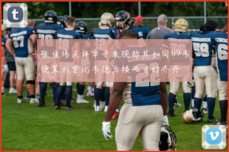 张佳玮点评华子表现称其如同09韦德莱利曾比韦德为矮两寸的乔丹