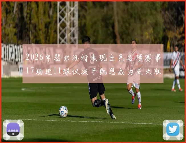 2026年瑟尔洛特表现出色各项赛事17场进11球仅次于凯恩成为五大联赛新星
