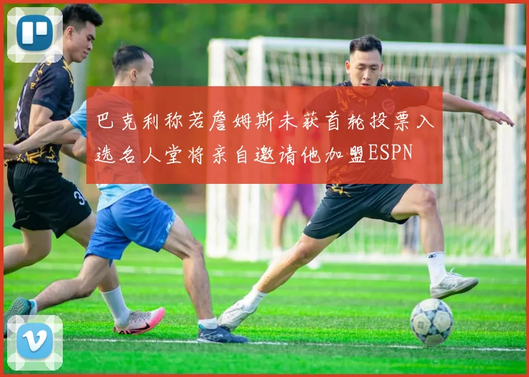 巴克利称若詹姆斯未获首轮投票入选名人堂将亲自邀请他加盟ESPN