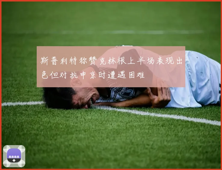 斯普利特称赞克林根上半场表现出色但对抗申京时遭遇困难