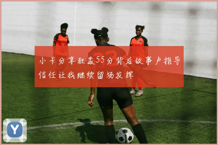 小卡分享狂轰55分背后故事卢指导信任让我继续留场发挥