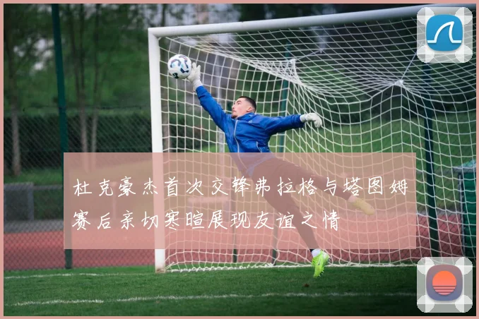 杜克豪杰首次交锋弗拉格与塔图姆赛后亲切寒暄展现友谊之情