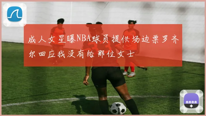 成人女星曝NBA球员提供场边票罗齐尔回应我没有给那位女士