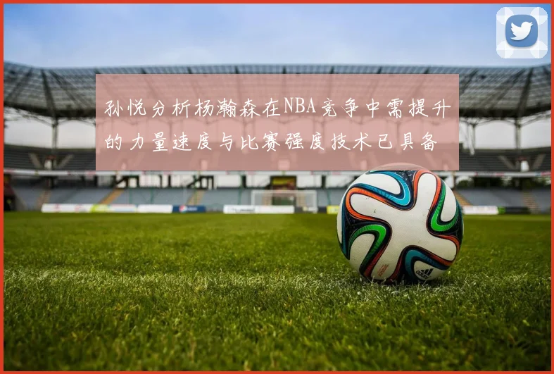 孙悦分析杨瀚森在NBA竞争中需提升的力量速度与比赛强度技术已具备
